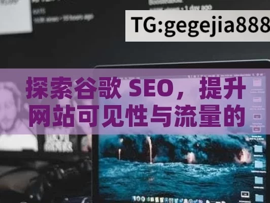 探索谷歌 SEO，提升网站可见性与流量的关键,谷歌SEO是什么？